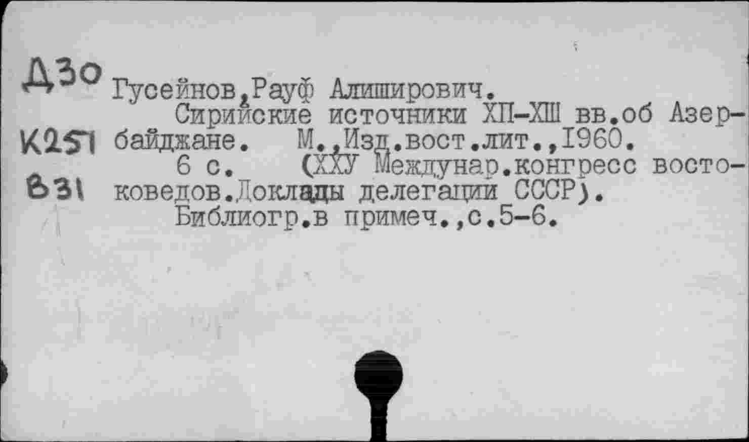 ﻿Гусейнов.Рауф Алиширович.
Сирийские источники ХП-ХШ вв.об Азер-К2.5Ч байджане. М.»Изд.вост.лит.,1960.
6с. (ХХУ Междунао.конгресс восто-631 коведов.Доклады делегации СССР).
Библиогр.в примеч,,0.5-6.